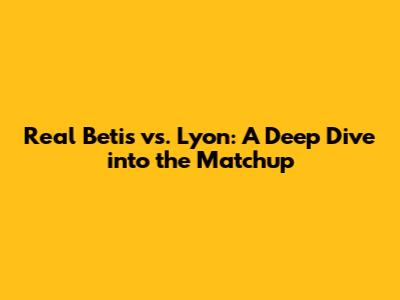 Real Betis vs. Lyon: A Deep Dive into the Matchup