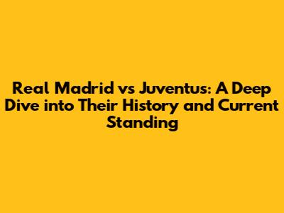 Real Madrid vs Juventus: A Deep Dive into Their History and Current Standing