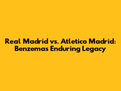 Real Madrid vs. Atletico Madrid: Benzema's Enduring Legacy