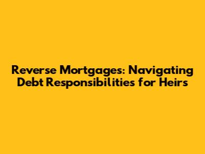 Reverse Mortgages: Navigating Debt Responsibilities for Heirs