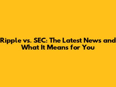 Ripple vs. SEC: The Latest News and What It Means for You
