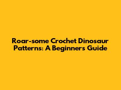 Roar-some Crochet Dinosaur Patterns: A Beginner's Guide