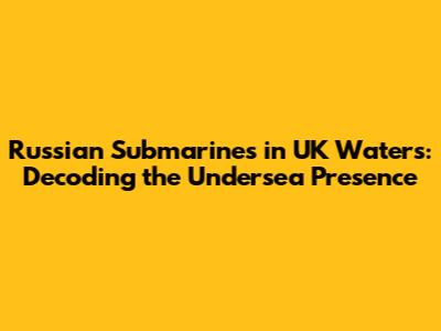 Russian Submarines in UK Waters: Decoding the Undersea Presence