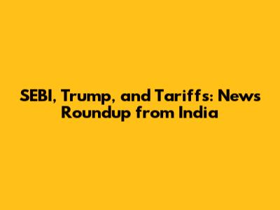 SEBI, Trump, and Tariffs: News Roundup from India