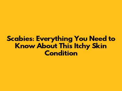 Scabies: Everything You Need to Know About This Itchy Skin Condition