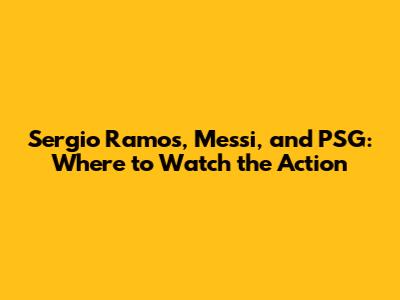 Sergio Ramos, Messi, and PSG: Where to Watch the Action