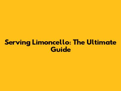 Serving Limoncello: The Ultimate Guide