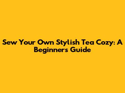 Sew Your Own Stylish Tea Cozy: A Beginner's Guide