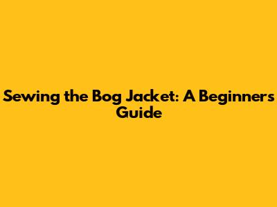 Sewing the Bog Jacket: A Beginner's Guide