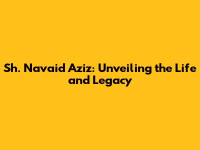 Sh. Navaid Aziz: Unveiling the Life and Legacy