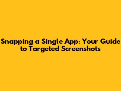 Snapping a Single App: Your Guide to Targeted Screenshots