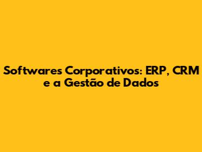 Softwares Corporativos: ERP, CRM e a Gestão de Dados
