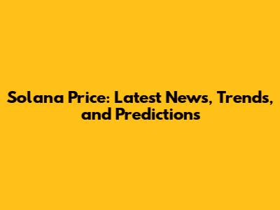 Solana Price: Latest News, Trends, and Predictions