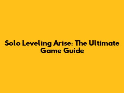Solo Leveling Arise: The Ultimate Game Guide