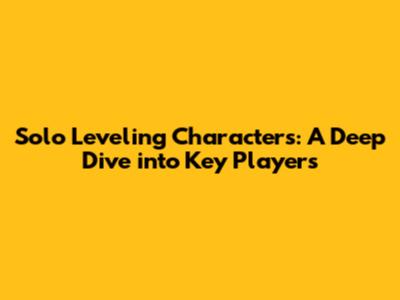 Solo Leveling Characters: A Deep Dive into Key Players