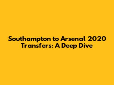 Southampton to Arsenal 2020 Transfers: A Deep Dive