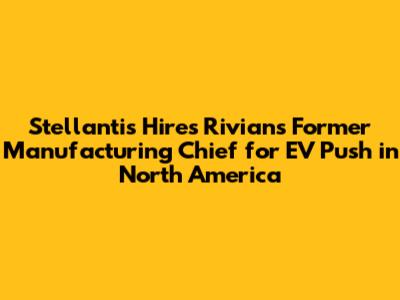 Stellantis Hires Rivian's Former Manufacturing Chief for EV Push in North America