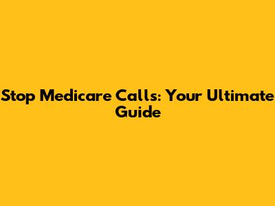 Stop Medicare Calls: Your Ultimate Guide