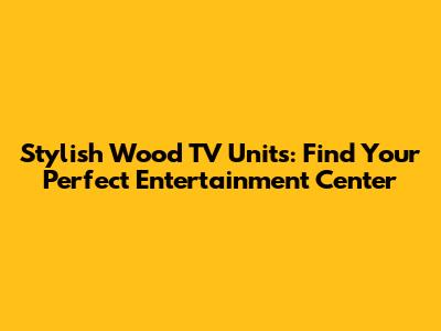 Stylish Wood TV Units: Find Your Perfect Entertainment Center