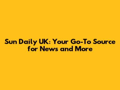 Sun Daily UK: Your Go-To Source for News and More