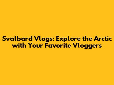 Svalbard Vlogs: Explore the Arctic with Your Favorite Vloggers