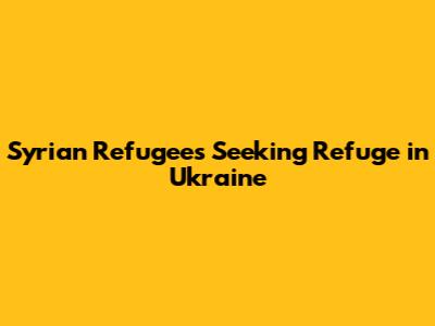 Syrian Refugees Seeking Refuge in Ukraine