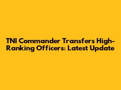 TNI Commander Transfers High-Ranking Officers: Latest Update