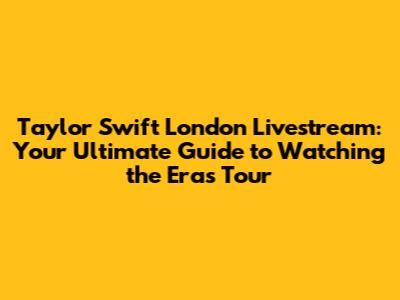 Taylor Swift London Livestream: Your Ultimate Guide to Watching the Eras Tour