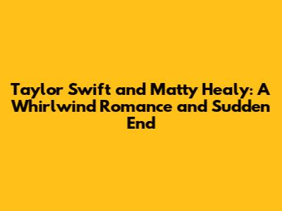 Taylor Swift and Matty Healy: A Whirlwind Romance and Sudden End