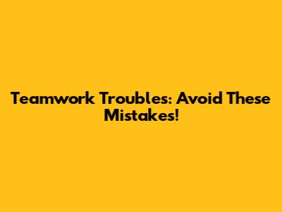 Teamwork Troubles: Avoid These Mistakes!