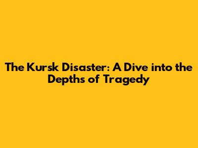 The Kursk Disaster: A Dive into the Depths of Tragedy
