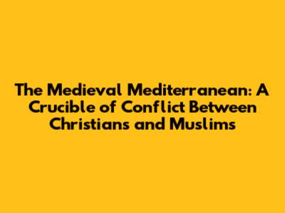 The Medieval Mediterranean: A Crucible of Conflict Between Christians and Muslims