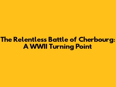 The Relentless Battle of Cherbourg: A WWII Turning Point