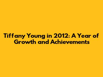 Tiffany Young in 2012: A Year of Growth and Achievements