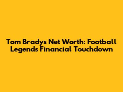 Tom Brady's Net Worth: Football Legend's Financial Touchdown