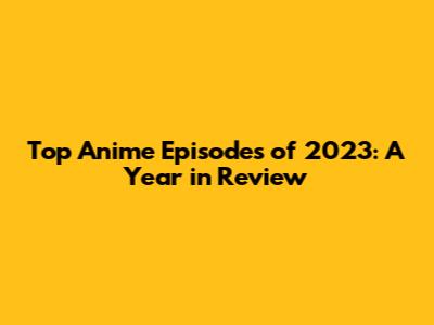 Top Anime Episodes of 2023: A Year in Review