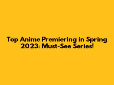 Top Anime Premiering in Spring 2023: Must-See Series!