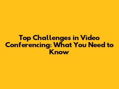 Top Challenges in Video Conferencing: What You Need to Know