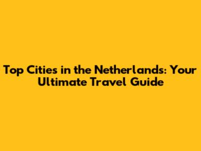 Top Cities in the Netherlands: Your Ultimate Travel Guide