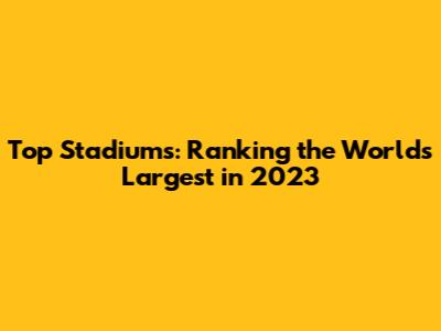 Top Stadiums: Ranking the World's Largest in 2023