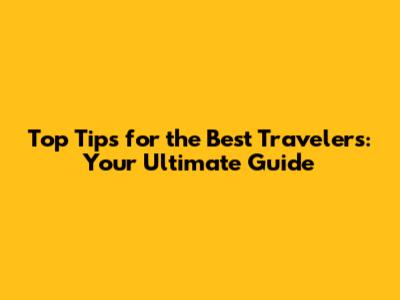 Top Tips for the Best Travelers: Your Ultimate Guide