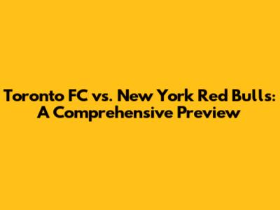 Toronto FC vs. New York Red Bulls: A Comprehensive Preview