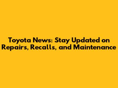 Toyota News: Stay Updated on Repairs, Recalls, and Maintenance