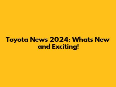 Toyota News 2024: What's New and Exciting!