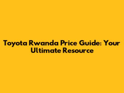 Toyota Rwanda Price Guide: Your Ultimate Resource