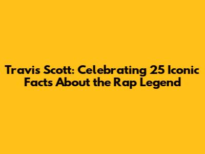 Travis Scott: Celebrating 25 Iconic Facts About the Rap Legend
