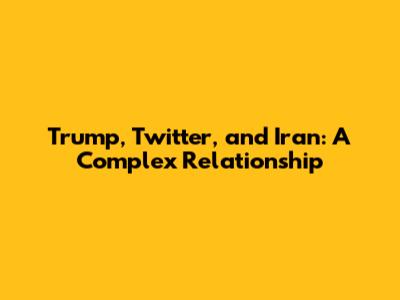 Trump, Twitter, and Iran: A Complex Relationship