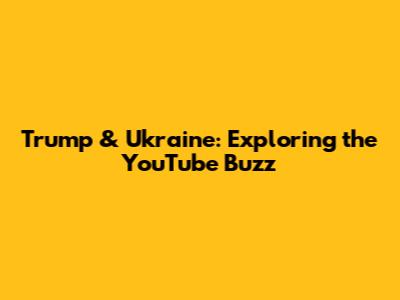 Trump & Ukraine: Exploring the YouTube Buzz