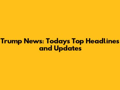 Trump News: Today's Top Headlines and Updates