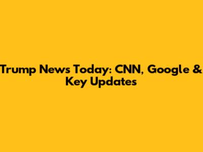 Trump News Today: CNN, Google & Key Updates